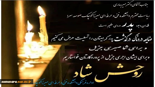 جناب آقای دکتر میربهاری
ریاست محترم دانشکده فنی و حرفه ای میرزاکوچک صومعه سرا
با نهایت تأسف و تأثر ضایعه در گذشت پدر گرامیتان را خدمت شـما و خانواده ارجمند تسلیت عرض می‌کنیم
بقای عمر با عزت برای شـما و همچنین رحمت واسعه برای آن مرحوم را از خداوند متعال